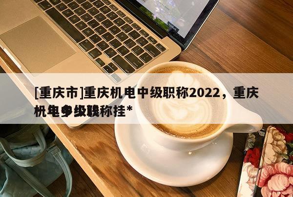[重慶市]重慶機(jī)電中級(jí)職稱2022，重慶機(jī)電中級(jí)職稱掛*
一年多少錢