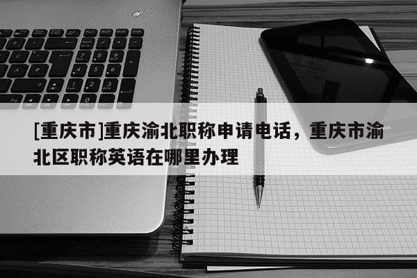 [重慶市]重慶渝北職稱申請電話，重慶市渝北區職稱英語在哪里辦理