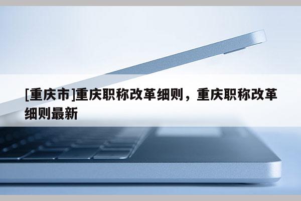 [重慶市]重慶職稱改革細則，重慶職稱改革細則最新