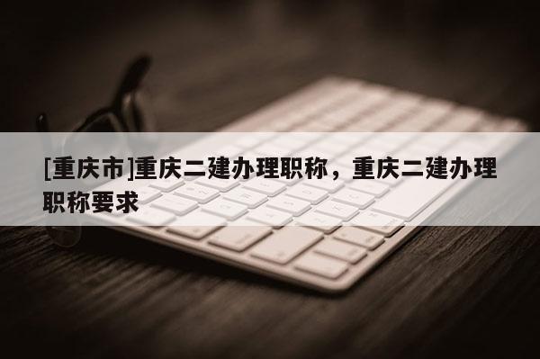 [重慶市]重慶二建辦理職稱，重慶二建辦理職稱要求