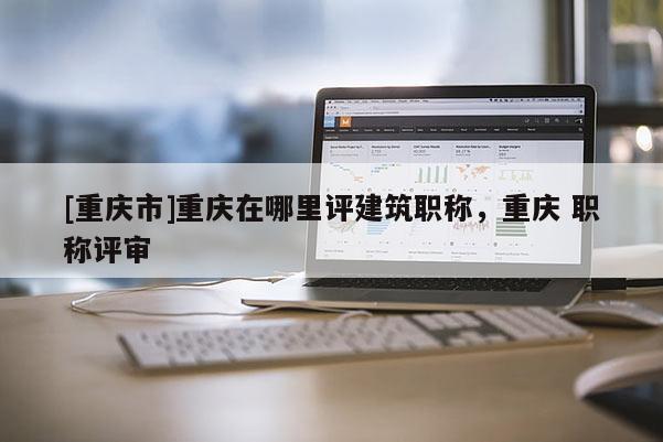 [重慶市]重慶在哪里評建筑職稱，重慶 職稱評審
