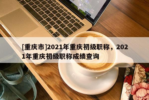 [重慶市]2021年重慶初級職稱，2021年重慶初級職稱成績查詢
