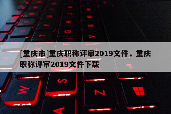 [重慶市]重慶職稱評審2019文件，重慶職稱評審2019文件下載