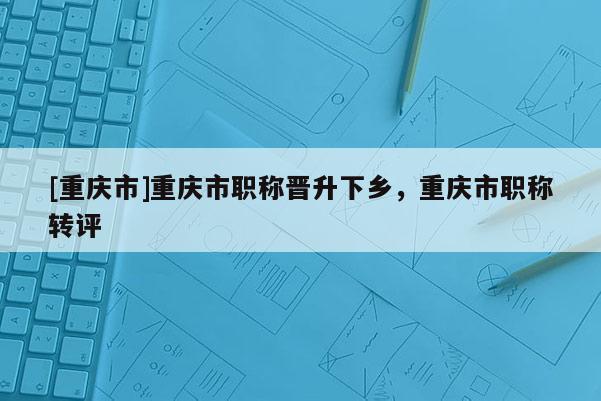 [重慶市]重慶市職稱晉升下鄉，重慶市職稱轉評