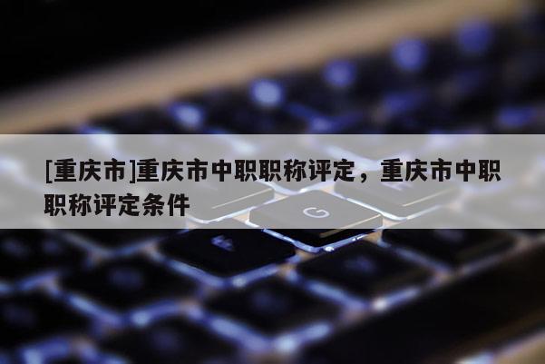 [重慶市]重慶市中職職稱評定，重慶市中職職稱評定條件