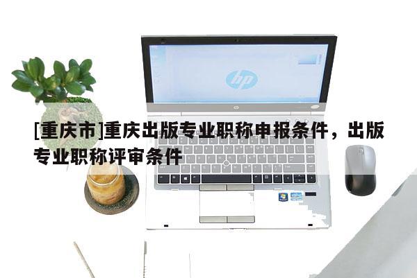 [重慶市]重慶出版專業(yè)職稱申報(bào)條件，出版專業(yè)職稱評(píng)審條件