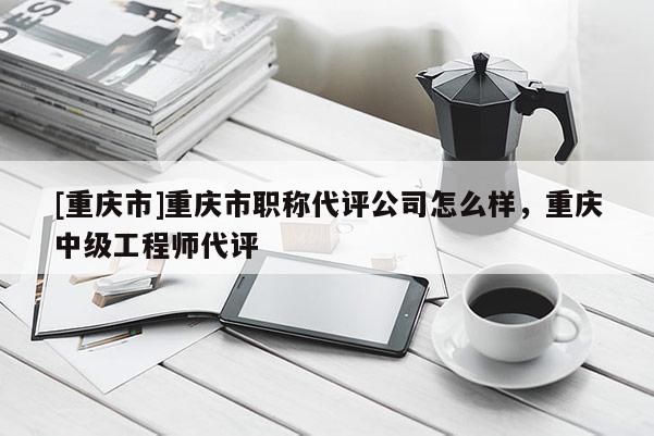 [重慶市]重慶市職稱代評公司怎么樣，重慶中級工程師代評