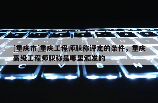 [重慶市]重慶工程師職稱評定的條件，重慶高級工程師職稱是哪里頒發的