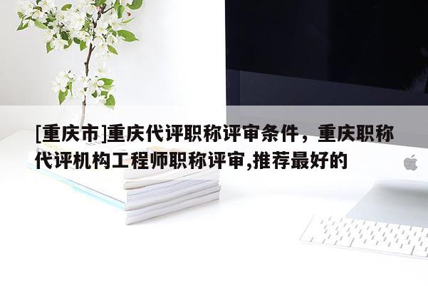 [重慶市]重慶代評職稱評審條件，重慶職稱代評機構(gòu)工程師職稱評審,推薦最好的