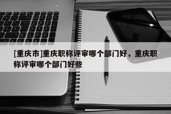 [重慶市]重慶職稱評審哪個部門好，重慶職稱評審哪個部門好些