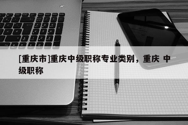 [重慶市]重慶中級職稱專業類別，重慶 中級職稱