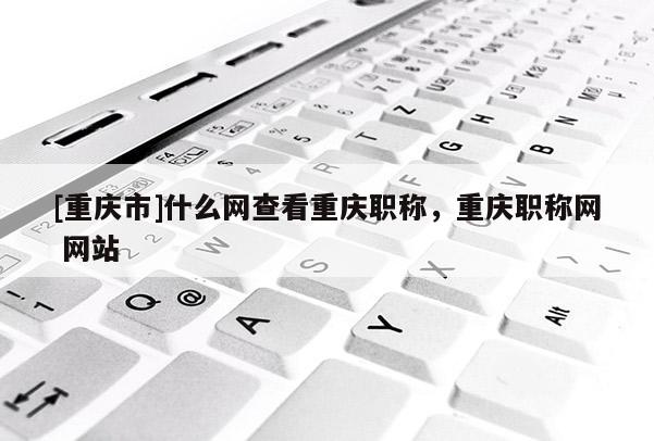 [重慶市]什么網查看重慶職稱，重慶職稱網 網站