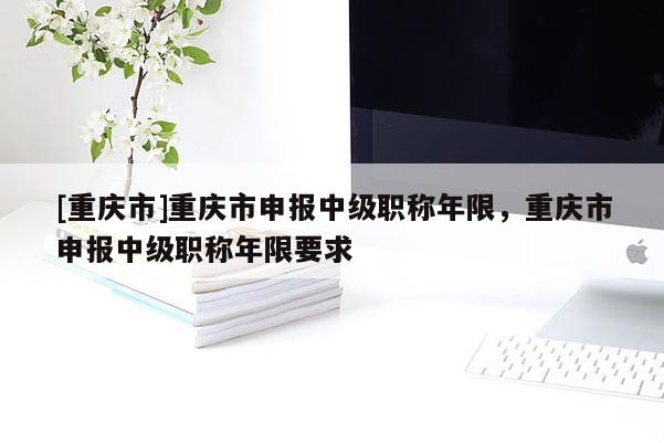 [重慶市]重慶市申報(bào)中級(jí)職稱年限，重慶市申報(bào)中級(jí)職稱年限要求