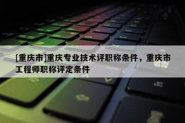 [重慶市]重慶專業(yè)技術評職稱條件，重慶市工程師職稱評定條件