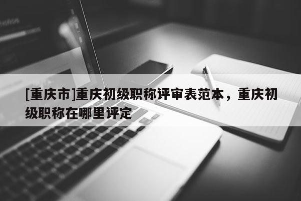 [重慶市]重慶初級職稱評審表范本，重慶初級職稱在哪里評定