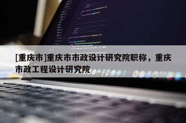 [重慶市]重慶市市政設(shè)計研究院職稱，重慶市政工程設(shè)計研究院