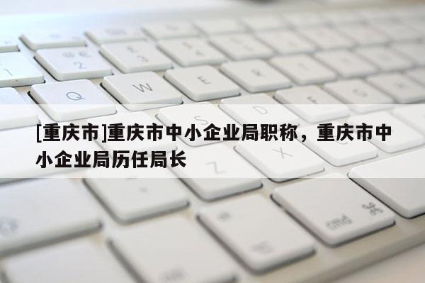[重慶市]重慶市中小企業(yè)局職稱，重慶市中小企業(yè)局歷任局長(zhǎng)