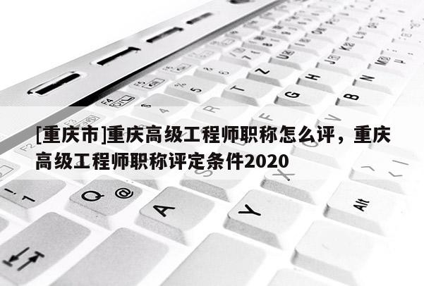 [重慶市]重慶高級工程師職稱怎么評，重慶高級工程師職稱評定條件2020