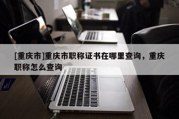 [重慶市]重慶市職稱證書在哪里查詢，重慶職稱怎么查詢