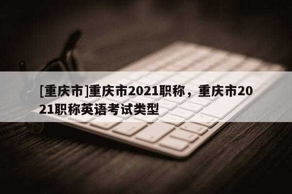 [重慶市]重慶市2021職稱，重慶市2021職稱英語考試類型
