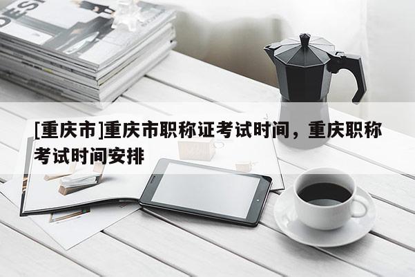 [重慶市]重慶市職稱證考試時間，重慶職稱考試時間安排