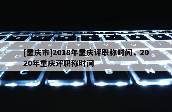 [重慶市]2018年重慶評職稱時間，2020年重慶評職稱時間