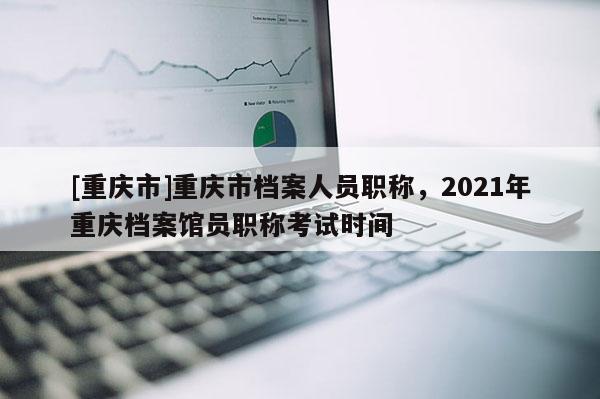 [重慶市]重慶市檔案人員職稱，2021年重慶檔案館員職稱考試時間