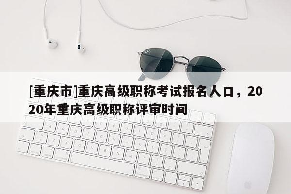 [重慶市]重慶高級職稱考試報名人口，2020年重慶高級職稱評審時間