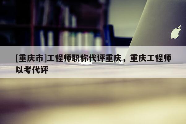 [重慶市]工程師職稱代評重慶，重慶工程師以考代評