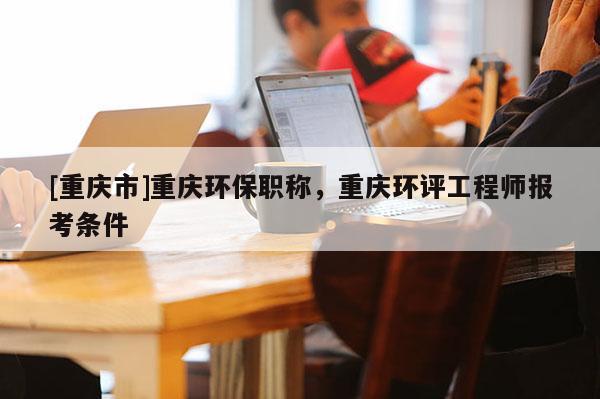 [重慶市]重慶環保職稱，重慶環評工程師報考條件