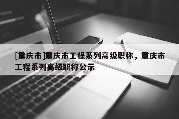 [重慶市]重慶市工程系列高級(jí)職稱，重慶市工程系列高級(jí)職稱公示