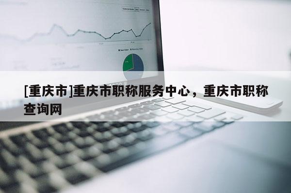 [重慶市]重慶市職稱服務(wù)中心，重慶市職稱查詢網(wǎng)