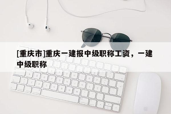 [重慶市]重慶一建報中級職稱工資，一建 中級職稱