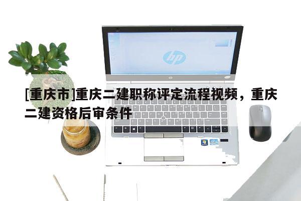 [重慶市]重慶二建職稱評定流程視頻，重慶二建資格后審條件