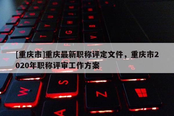 [重慶市]重慶最新職稱(chēng)評(píng)定文件，重慶市2020年職稱(chēng)評(píng)審工作方案