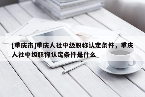 [重慶市]重慶人社中級職稱認定條件，重慶人社中級職稱認定條件是什么