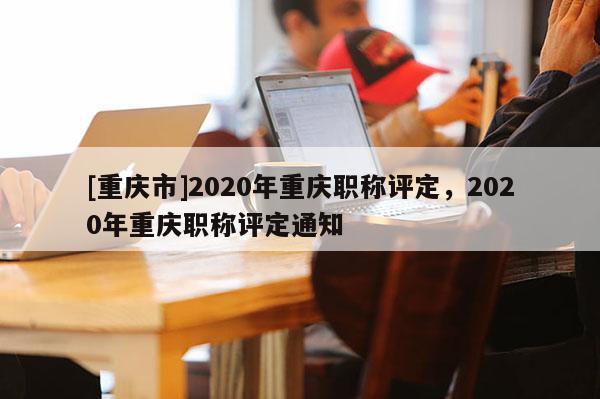[重慶市]2020年重慶職稱評定，2020年重慶職稱評定通知