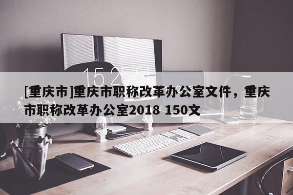 [重慶市]重慶市職稱改革辦公室文件，重慶市職稱改革辦公室2018 150文