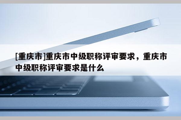 [重慶市]重慶市中級職稱評審要求，重慶市中級職稱評審要求是什么