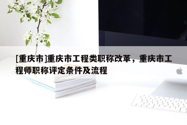 [重慶市]重慶市工程類職稱改革，重慶市工程師職稱評定條件及流程