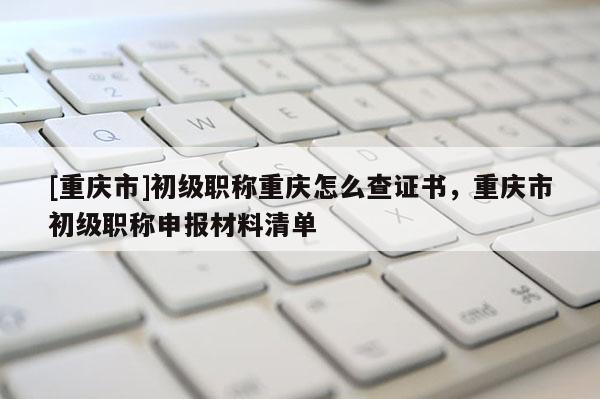 [重慶市]初級(jí)職稱重慶怎么查證書，重慶市初級(jí)職稱申報(bào)材料清單