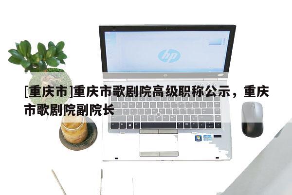 [重慶市]重慶市歌劇院高級職稱公示，重慶市歌劇院副院長