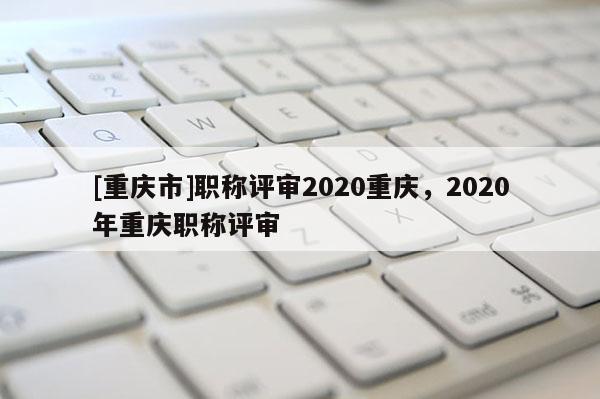 [重慶市]職稱評審2020重慶，2020年重慶職稱評審