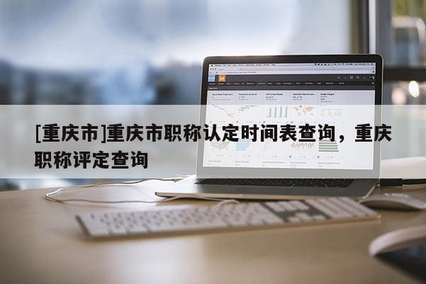 [重慶市]重慶市職稱認定時間表查詢，重慶職稱評定查詢