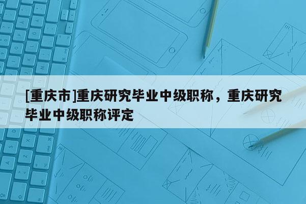 [重慶市]重慶研究畢業中級職稱，重慶研究畢業中級職稱評定