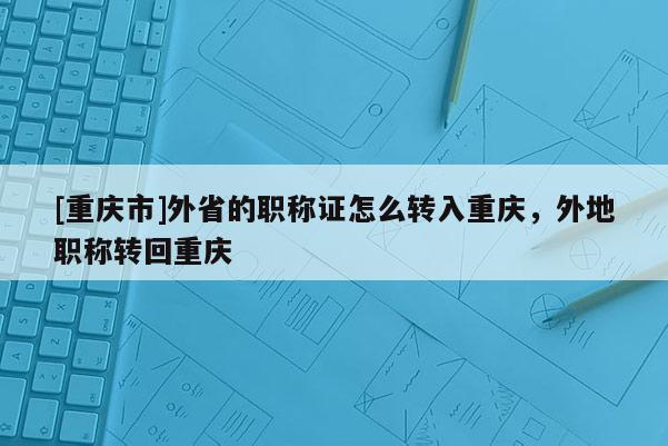 [重慶市]外省的職稱證怎么轉入重慶，外地職稱轉回重慶