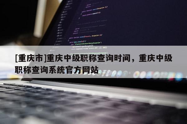 [重慶市]重慶中級職稱查詢時間，重慶中級職稱查詢系統官方網站