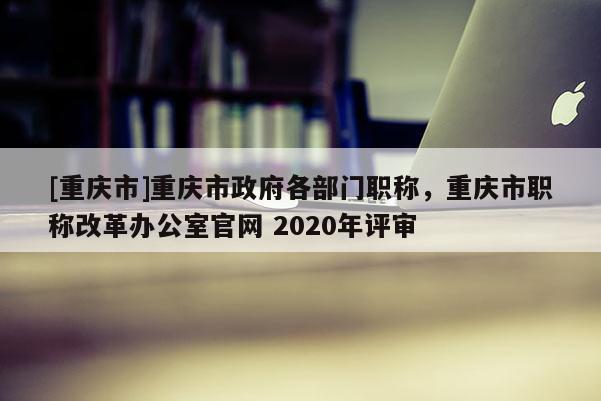 [重慶市]重慶市政府各部門職稱，重慶市職稱改革辦公室官網 2020年評審