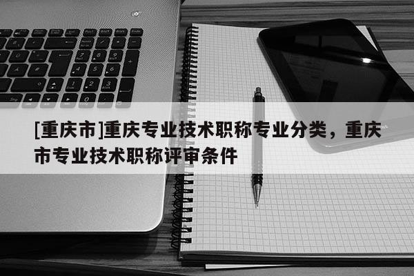 [重慶市]重慶專業技術職稱專業分類，重慶市專業技術職稱評審條件