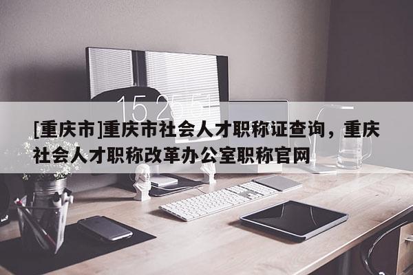 [重慶市]重慶市社會人才職稱證查詢，重慶社會人才職稱改革辦公室職稱官網(wǎng)